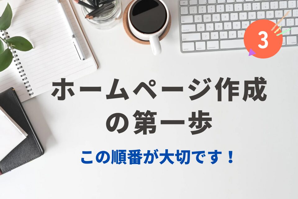 ホームページ作成の第一歩③
この順番が大切です！